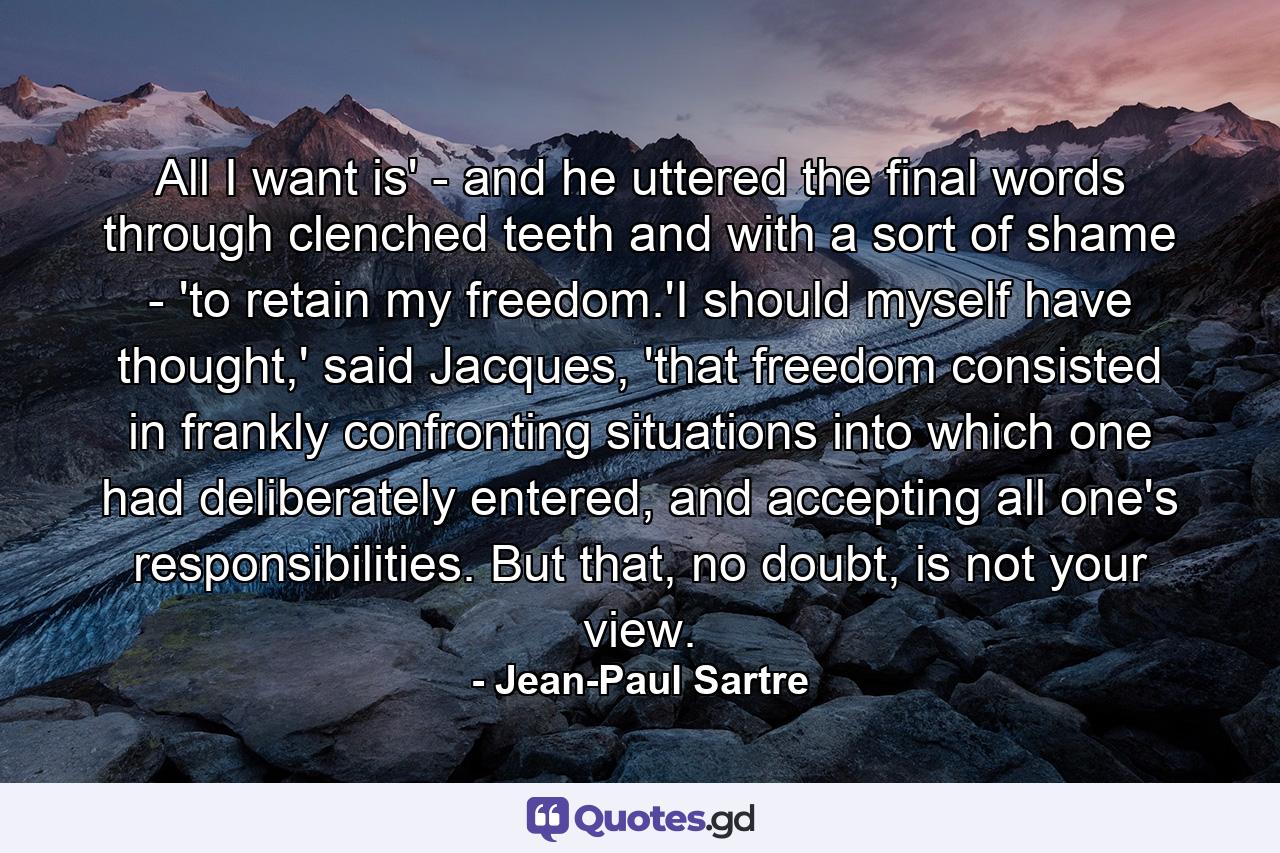 All I want is' - and he uttered the final words through clenched teeth and with a sort of shame - 'to retain my freedom.'I should myself have thought,' said Jacques, 'that freedom consisted in frankly confronting situations into which one had deliberately entered, and accepting all one's responsibilities. But that, no doubt, is not your view. - Quote by Jean-Paul Sartre