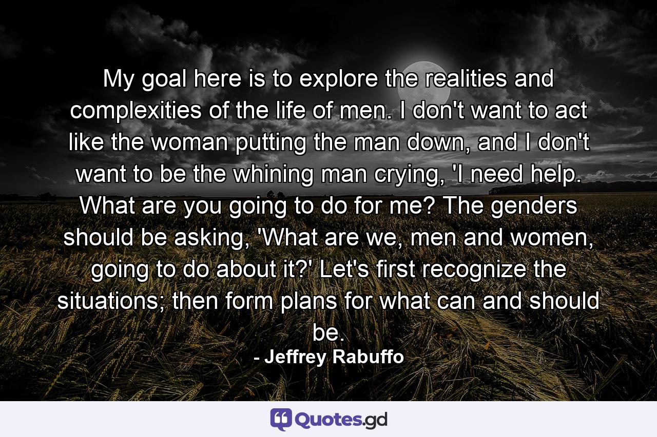 My goal here is to explore the realities and complexities of the life of men. I don't want to act like the woman putting the man down, and I don't want to be the whining man crying, 'I need help. What are you going to do for me? The genders should be asking, 'What are we, men and women, going to do about it?' Let's first recognize the situations; then form plans for what can and should be. - Quote by Jeffrey Rabuffo