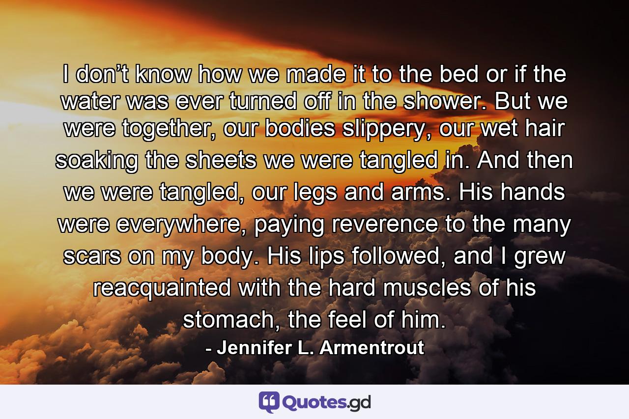 I don’t know how we made it to the bed or if the water was ever turned off in the shower. But we were together, our bodies slippery, our wet hair soaking the sheets we were tangled in. And then we were tangled, our legs and arms. His hands were everywhere, paying reverence to the many scars on my body. His lips followed, and I grew reacquainted with the hard muscles of his stomach, the feel of him. - Quote by Jennifer L. Armentrout