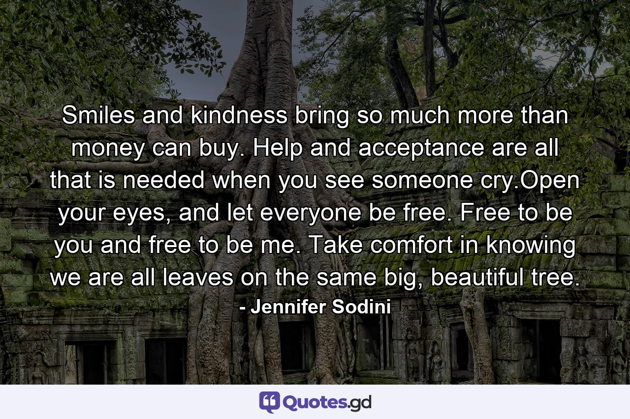 Smiles and kindness bring so much more than money can buy. Help and acceptance are all that is needed when you see someone cry.Open your eyes, and let everyone be free. Free to be you and free to be me. Take comfort in knowing we are all leaves on the same big, beautiful tree. - Quote by Jennifer Sodini