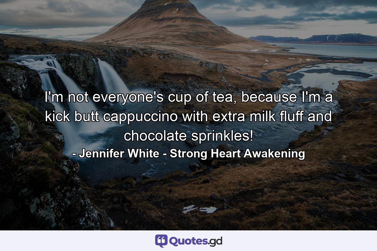 I'm not everyone's cup of tea, because I'm a kick butt cappuccino with extra milk fluff and chocolate sprinkles! - Quote by Jennifer White - Strong Heart Awakening