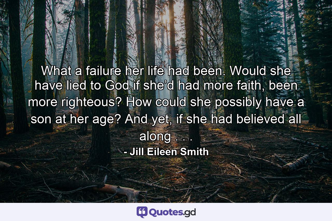 What a failure her life had been. Would she have lied to God if she’d had more faith, been more righteous? How could she possibly have a son at her age? And yet, if she had believed all along . . . - Quote by Jill Eileen Smith