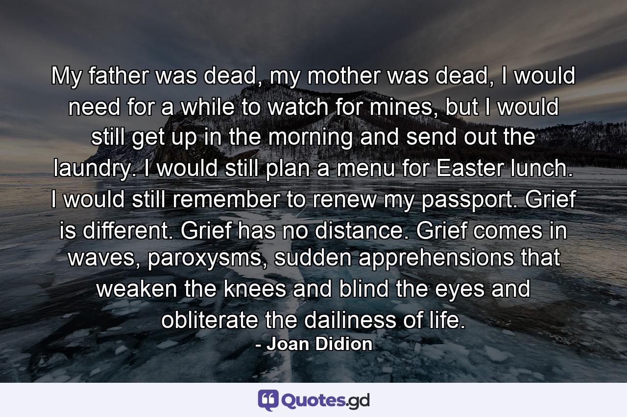 My father was dead, my mother was dead, I would need for a while to watch for mines, but I would still get up in the morning and send out the laundry. I would still plan a menu for Easter lunch. I would still remember to renew my passport. Grief is different. Grief has no distance. Grief comes in waves, paroxysms, sudden apprehensions that weaken the knees and blind the eyes and obliterate the dailiness of life. - Quote by Joan Didion