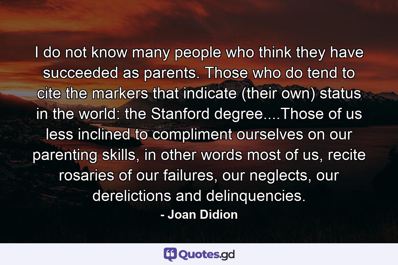 I do not know many people who think they have succeeded as parents. Those who do tend to cite the markers that indicate (their own) status in the world: the Stanford degree....Those of us less inclined to compliment ourselves on our parenting skills, in other words most of us, recite rosaries of our failures, our neglects, our derelictions and delinquencies. - Quote by Joan Didion