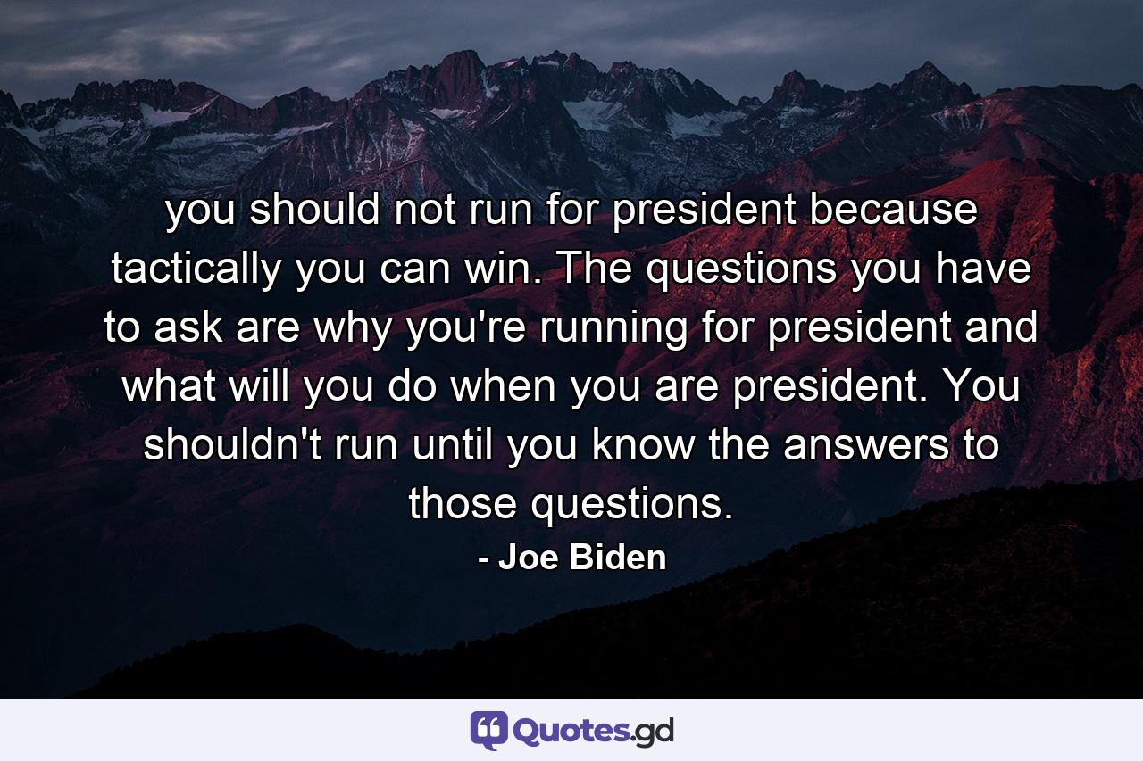 you should not run for president because tactically you can win. The questions you have to ask are why you're running for president and what will you do when you are president. You shouldn't run until you know the answers to those questions. - Quote by Joe Biden