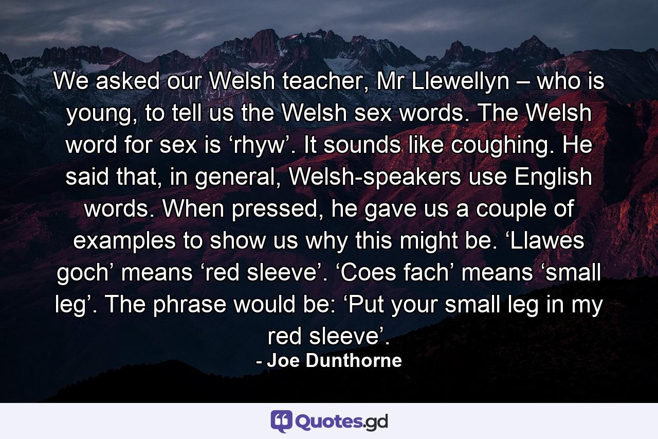 We asked our Welsh teacher, Mr Llewellyn – who is young, to tell us the Welsh sex words. The Welsh word for sex is ‘rhyw’. It sounds like coughing. He said that, in general, Welsh-speakers use English words. When pressed, he gave us a couple of examples to show us why this might be. ‘Llawes goch’ means ‘red sleeve’. ‘Coes fach’ means ‘small leg’. The phrase would be: ‘Put your small leg in my red sleeve’. - Quote by Joe Dunthorne