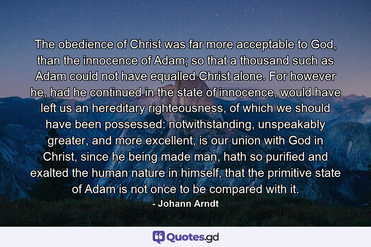 The obedience of Christ was far more acceptable to God, than the innocence of Adam; so that a thousand such as Adam could not have equalled Christ alone. For however he, had he continued in the state of innocence, would have left us an hereditary righteousness, of which we should have been possessed: notwithstanding, unspeakably greater, and more excellent, is our union with God in Christ, since he being made man, hath so purified and exalted the human nature in himself, that the primitive state of Adam is not once to be compared with it. - Quote by Johann Arndt