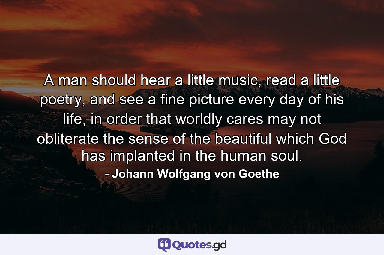 A man should hear a little music, read a little poetry, and see a fine picture every day of his life, in order that worldly cares may not obliterate the sense of the beautiful which God has implanted in the human soul. - Quote by Johann Wolfgang von Goethe