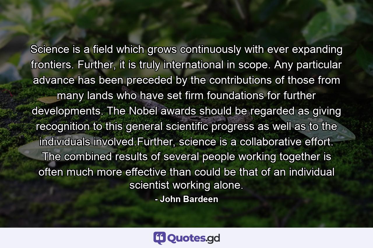 Science is a field which grows continuously with ever expanding frontiers. Further, it is truly international in scope. Any particular advance has been preceded by the contributions of those from many lands who have set firm foundations for further developments. The Nobel awards should be regarded as giving recognition to this general scientific progress as well as to the individuals involved.Further, science is a collaborative effort. The combined results of several people working together is often much more effective than could be that of an individual scientist working alone. - Quote by John Bardeen