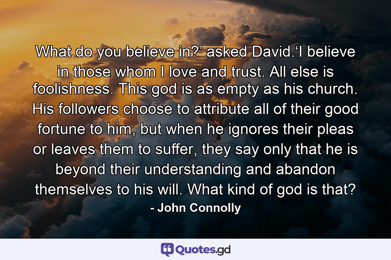 What do you believe in?’ asked David.‘I believe in those whom I love and trust. All else is foolishness. This god is as empty as his church. His followers choose to attribute all of their good fortune to him, but when he ignores their pleas or leaves them to suffer, they say only that he is beyond their understanding and abandon themselves to his will. What kind of god is that? - Quote by John Connolly