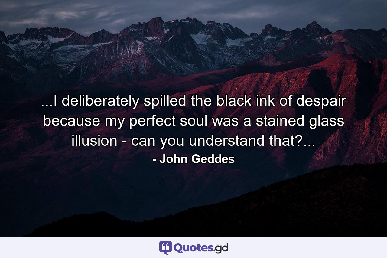 ...I deliberately spilled the black ink of despair because my perfect soul was a stained glass illusion - can you understand that?... - Quote by John Geddes