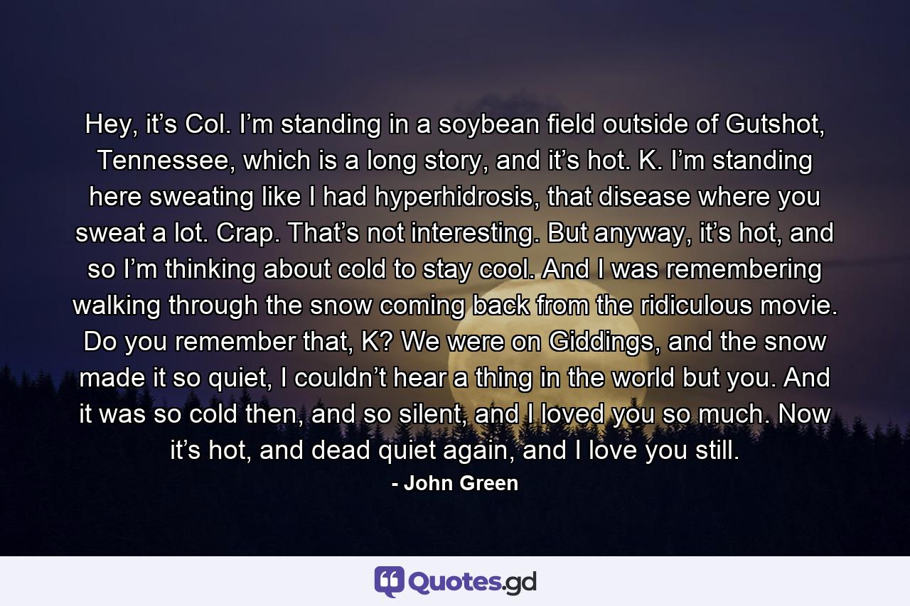 Hey, it’s Col. I’m standing in a soybean field outside of Gutshot, Tennessee, which is a long story, and it’s hot. K. I’m standing here sweating like I had hyperhidrosis, that disease where you sweat a lot. Crap. That’s not interesting. But anyway, it’s hot, and so I’m thinking about cold to stay cool. And I was remembering walking through the snow coming back from the ridiculous movie. Do you remember that, K? We were on Giddings, and the snow made it so quiet, I couldn’t hear a thing in the world but you. And it was so cold then, and so silent, and I loved you so much. Now it’s hot, and dead quiet again, and I love you still. - Quote by John Green