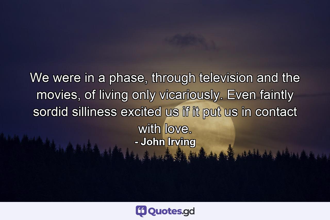 We were in a phase, through television and the movies, of living only vicariously. Even faintly sordid silliness excited us if it put us in contact with love. - Quote by John Irving