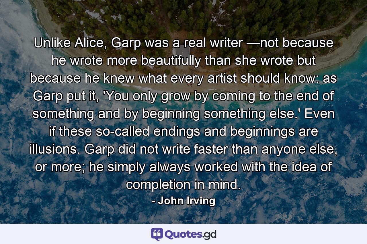 Unlike Alice, Garp was a real writer —not because he wrote more beautifully than she wrote but because he knew what every artist should know: as Garp put it, 'You only grow by coming to the end of something and by beginning something else.' Even if these so-called endings and beginnings are illusions. Garp did not write faster than anyone else, or more; he simply always worked with the idea of completion in mind. - Quote by John Irving