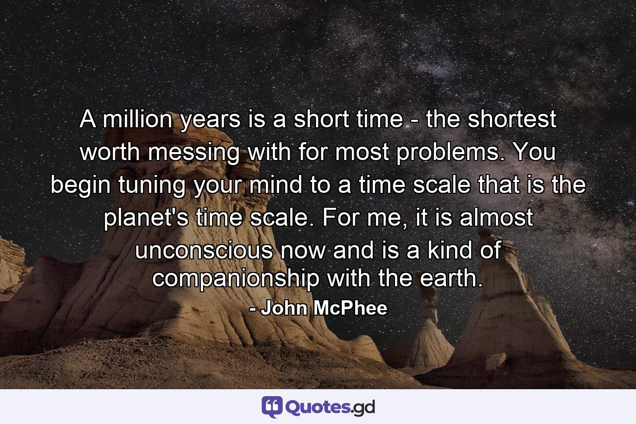 A million years is a short time - the shortest worth messing with for most problems. You begin tuning your mind to a time scale that is the planet's time scale. For me, it is almost unconscious now and is a kind of companionship with the earth. - Quote by John McPhee