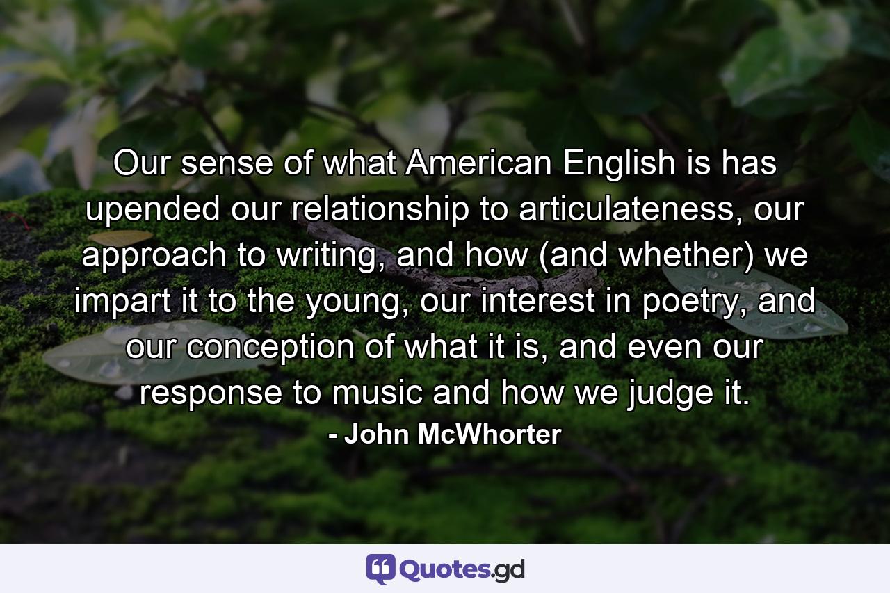 Our sense of what American English is has upended our relationship to articulateness, our approach to writing, and how (and whether) we impart it to the young, our interest in poetry, and our conception of what it is, and even our response to music and how we judge it. - Quote by John McWhorter