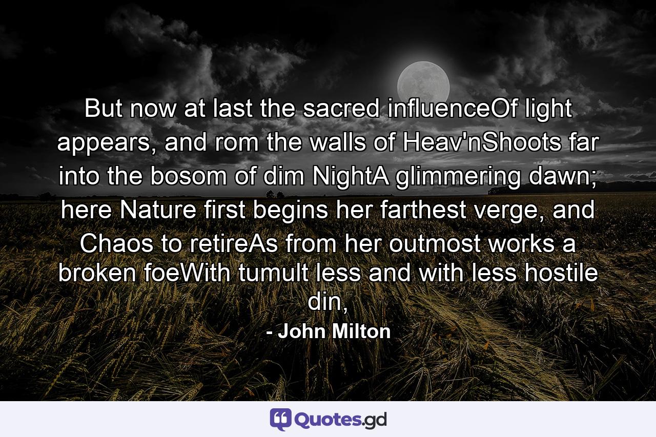 But now at last the sacred influenceOf light appears, and rom the walls of Heav'nShoots far into the bosom of dim NightA glimmering dawn; here Nature first begins her farthest verge, and Chaos to retireAs from her outmost works a broken foeWith tumult less and with less hostile din, - Quote by John Milton