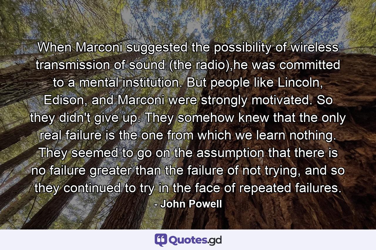 When Marconi suggested the possibility of wireless transmission of sound (the radio),he was committed to a mental institution. But people like Lincoln, Edison, and Marconi were strongly motivated. So they didn't give up. They somehow knew that the only real failure is the one from which we learn nothing. They seemed to go on the assumption that there is no failure greater than the failure of not trying, and so they continued to try in the face of repeated failures. - Quote by John Powell