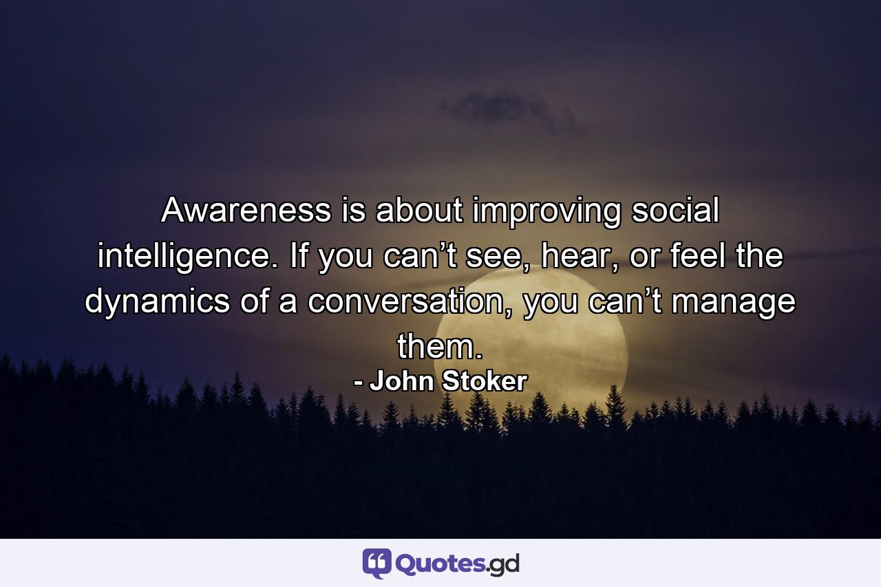 Awareness is about improving social intelligence. If you can’t see, hear, or feel the dynamics of a conversation, you can’t manage them. - Quote by John Stoker