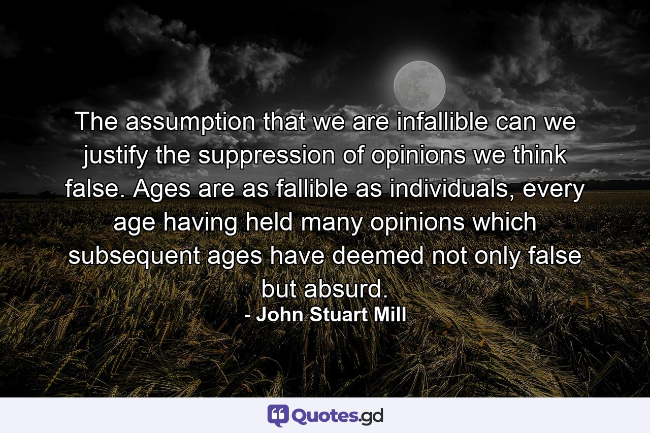 The assumption that we are infallible can we justify the suppression of opinions we think false. Ages are as fallible as individuals, every age having held many opinions which subsequent ages have deemed not only false but absurd. - Quote by John Stuart Mill