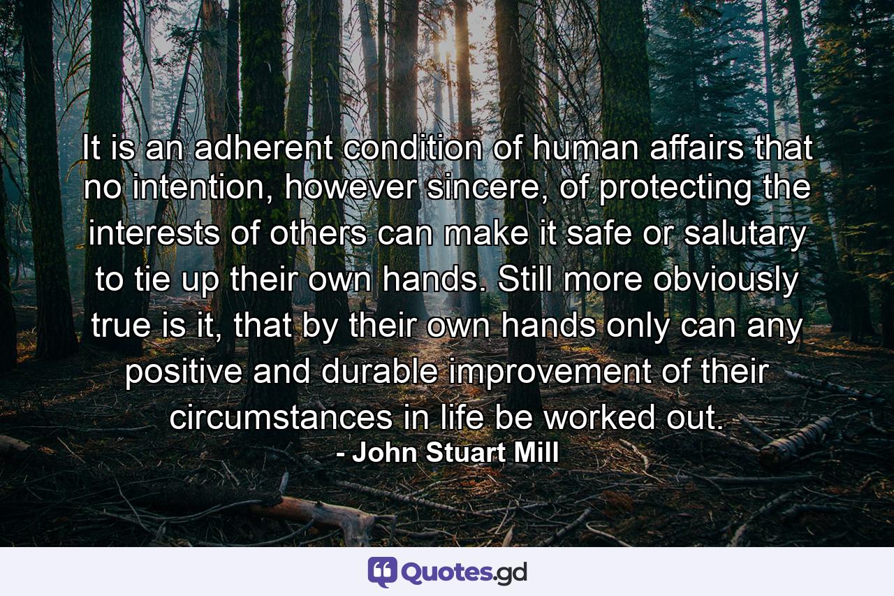 It is an adherent condition of human affairs that no intention, however sincere, of protecting the interests of others can make it safe or salutary to tie up their own hands. Still more obviously true is it, that by their own hands only can any positive and durable improvement of their circumstances in life be worked out. - Quote by John Stuart Mill