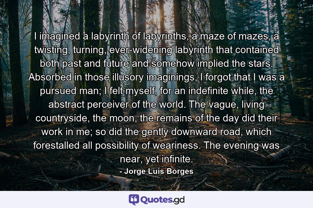 I imagined a labyrinth of labyrinths, a maze of mazes, a twisting, turning, ever-widening labyrinth that contained both past and future and somehow implied the stars. Absorbed in those illusory imaginings, I forgot that I was a pursued man; I felt myself, for an indefinite while, the abstract perceiver of the world. The vague, living countryside, the moon, the remains of the day did their work in me; so did the gently downward road, which forestalled all possibility of weariness. The evening was near, yet infinite. - Quote by Jorge Luis Borges