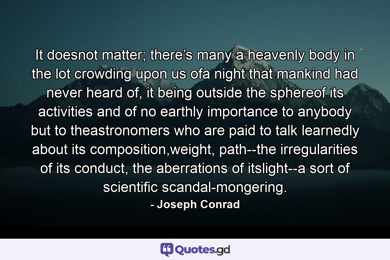 It doesnot matter; there’s many a heavenly body in the lot crowding upon us ofa night that mankind had never heard of, it being outside the sphereof its activities and of no earthly importance to anybody but to theastronomers who are paid to talk learnedly about its composition,weight, path--the irregularities of its conduct, the aberrations of itslight--a sort of scientific scandal-mongering. - Quote by Joseph Conrad