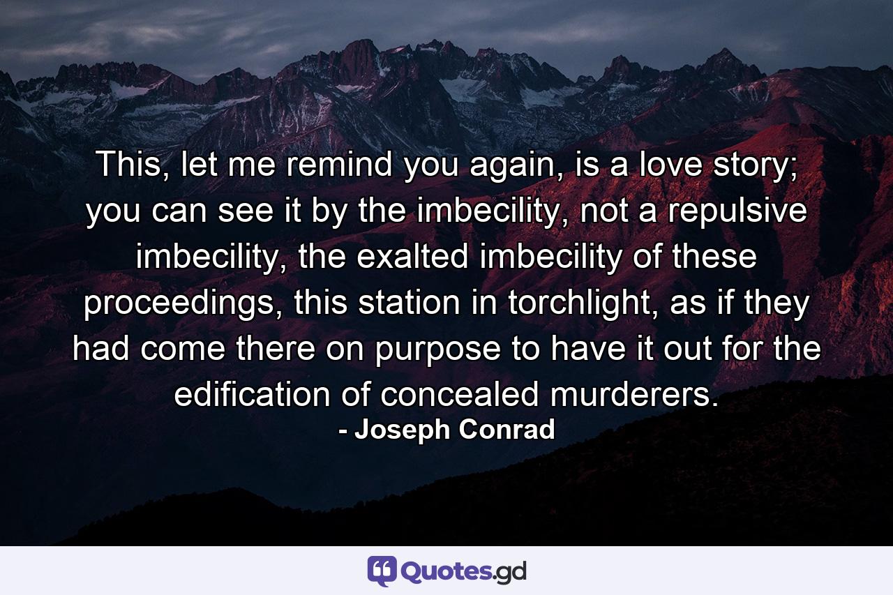 This, let me remind you again, is a love story; you can see it by the imbecility, not a repulsive imbecility, the exalted imbecility of these proceedings, this station in torchlight, as if they had come there on purpose to have it out for the edification of concealed murderers. - Quote by Joseph Conrad