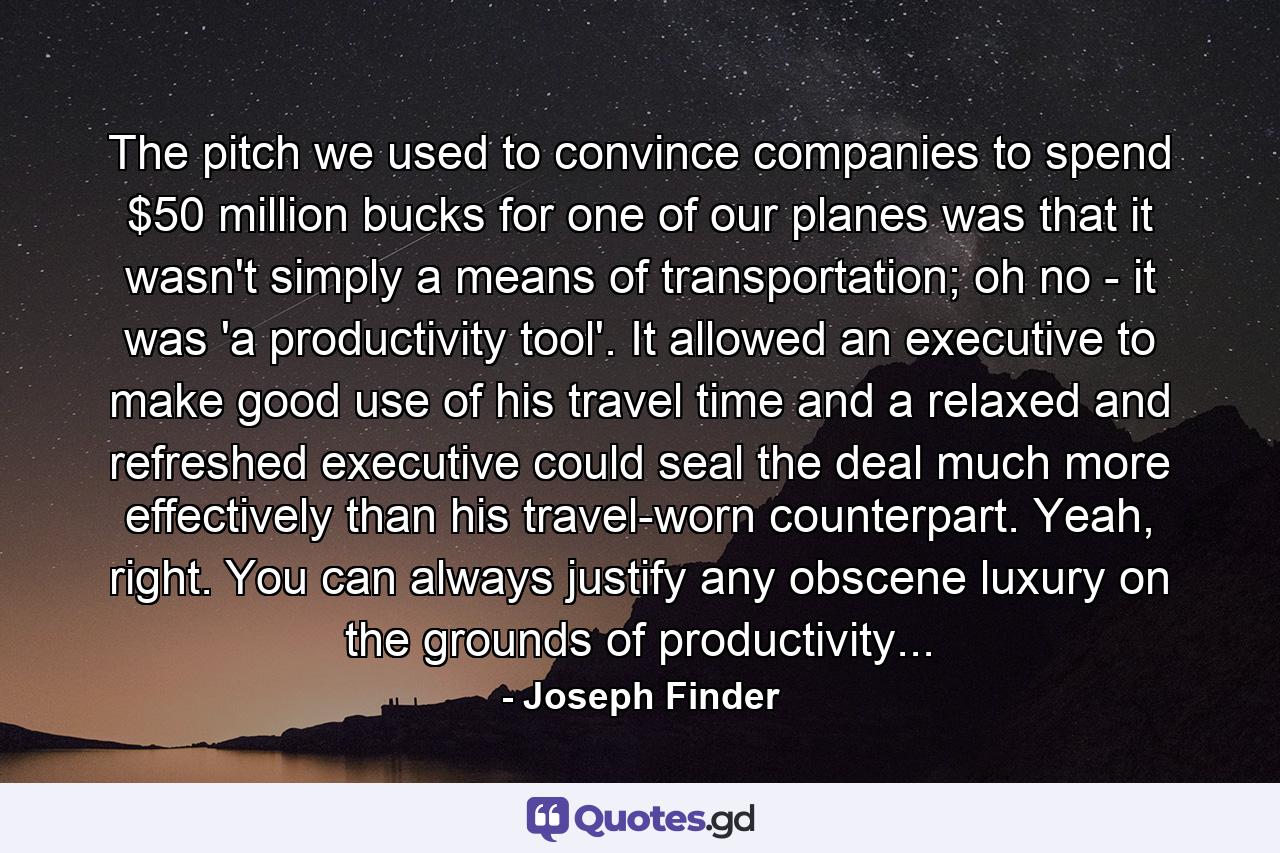 The pitch we used to convince companies to spend $50 million bucks for one of our planes was that it wasn't simply a means of transportation; oh no - it was 'a productivity tool'. It allowed an executive to make good use of his travel time and a relaxed and refreshed executive could seal the deal much more effectively than his travel-worn counterpart. Yeah, right. You can always justify any obscene luxury on the grounds of productivity... - Quote by Joseph Finder