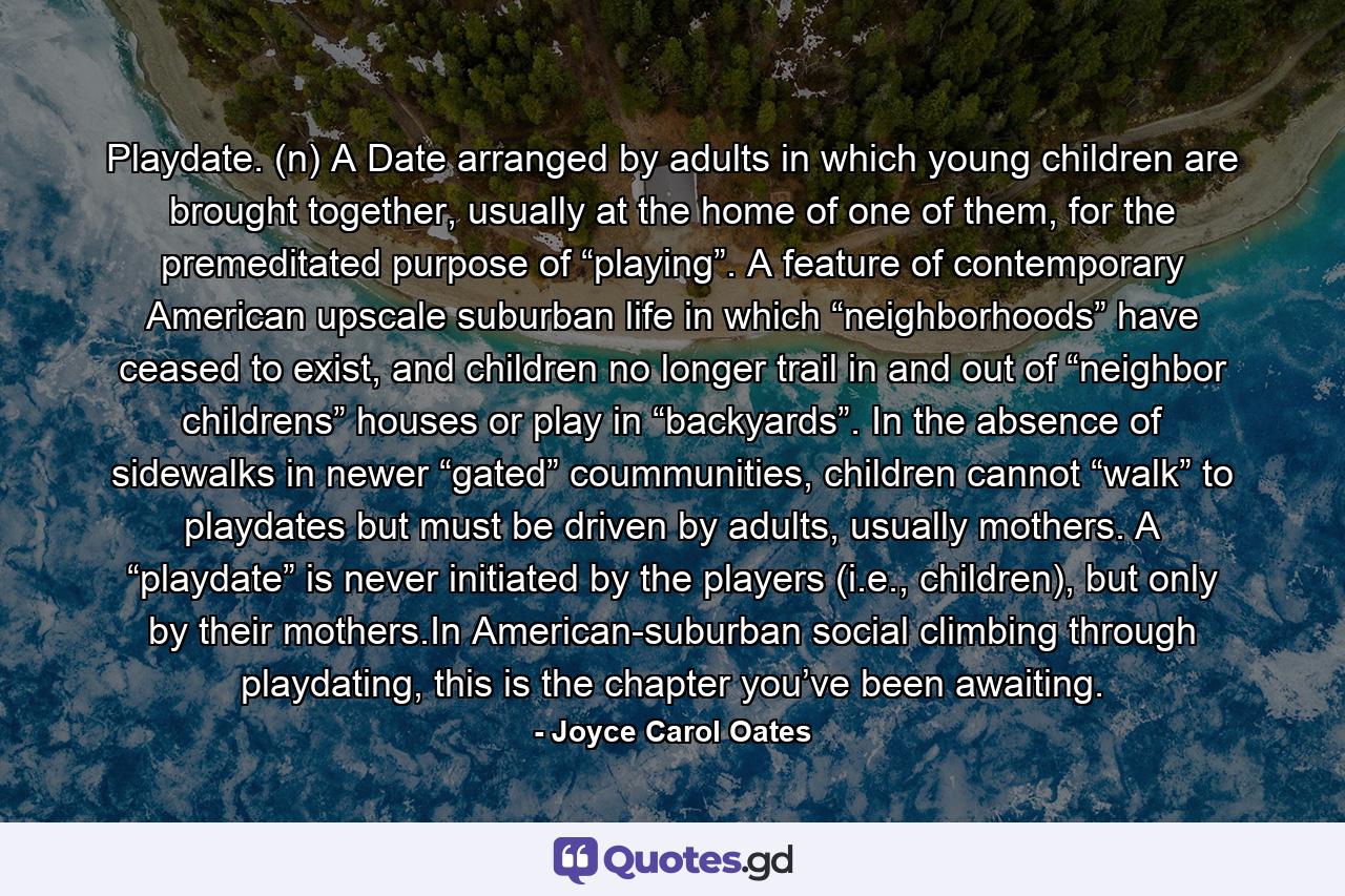 Playdate. (n) A Date arranged by adults in which young children are brought together, usually at the home of one of them, for the premeditated purpose of “playing”. A feature of contemporary American upscale suburban life in which “neighborhoods” have ceased to exist, and children no longer trail in and out of “neighbor childrens” houses or play in “backyards”. In the absence of sidewalks in newer “gated” coummunities, children cannot “walk” to playdates but must be driven by adults, usually mothers. A “playdate” is never initiated by the players (i.e., children), but only by their mothers.In American-suburban social climbing through playdating, this is the chapter you’ve been awaiting. - Quote by Joyce Carol Oates