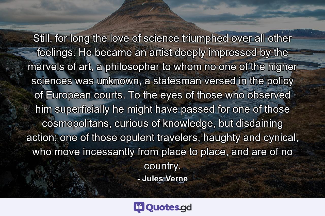 Still, for long the love of science triumphed over all other feelings. He became an artist deeply impressed by the marvels of art, a philosopher to whom no one of the higher sciences was unknown, a statesman versed in the policy of European courts. To the eyes of those who observed him superficially he might have passed for one of those cosmopolitans, curious of knowledge, but disdaining action; one of those opulent travelers, haughty and cynical, who move incessantly from place to place, and are of no country. - Quote by Jules Verne