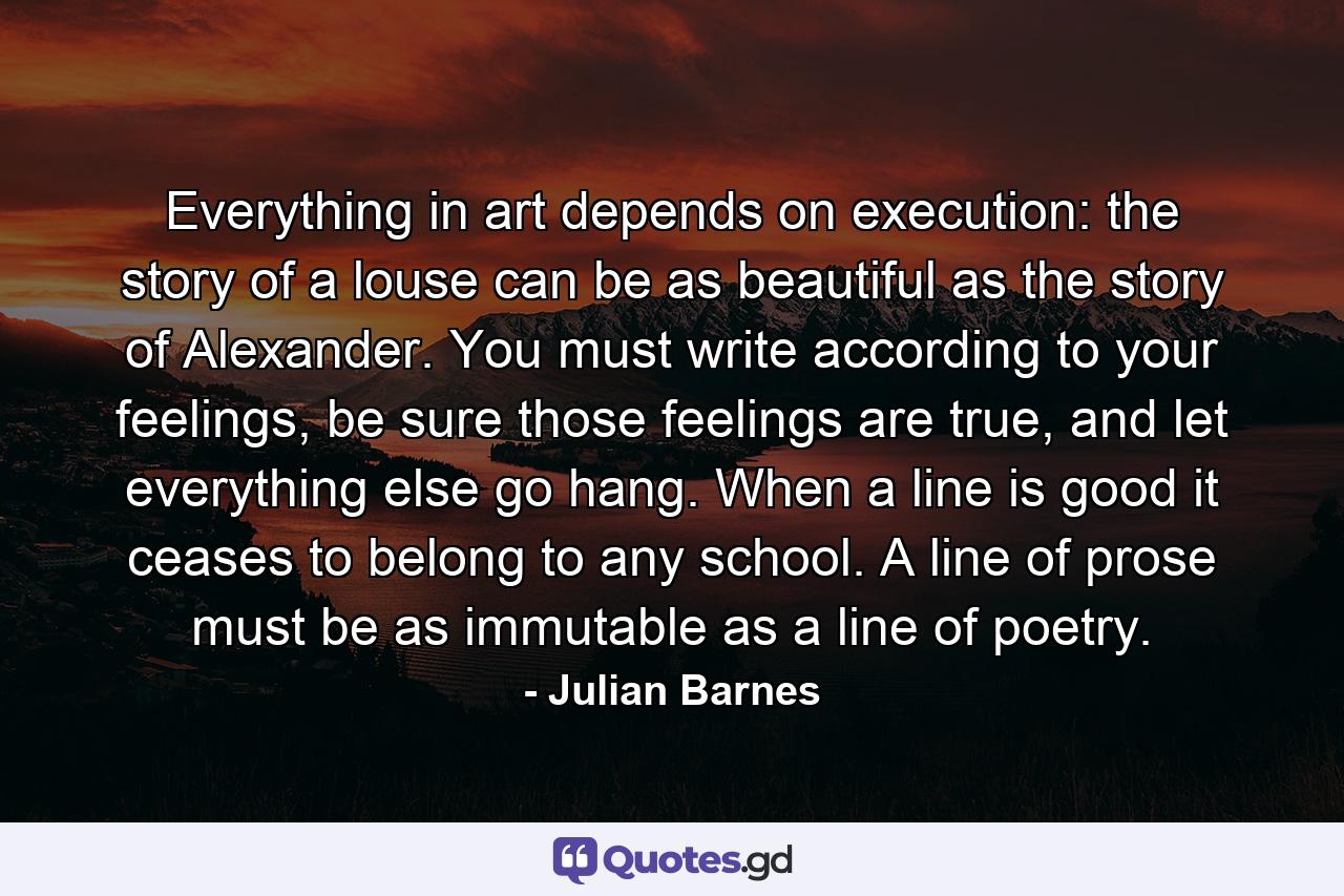 Everything in art depends on execution: the story of a louse can be as beautiful as the story of Alexander. You must write according to your feelings, be sure those feelings are true, and let everything else go hang. When a line is good it ceases to belong to any school. A line of prose must be as immutable as a line of poetry. - Quote by Julian Barnes