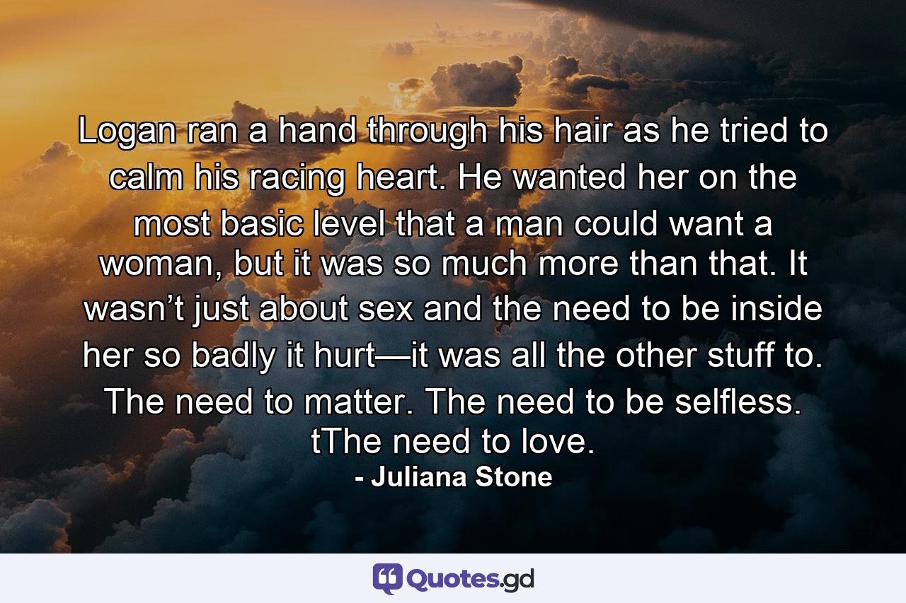 Logan ran a hand through his hair as he tried to calm his racing heart. He wanted her on the most basic level that a man could want a woman, but it was so much more than that. It wasn’t just about sex and the need to be inside her so badly it hurt—it was all the other stuff to. The need to matter. The need to be selfless. tThe need to love. - Quote by Juliana Stone