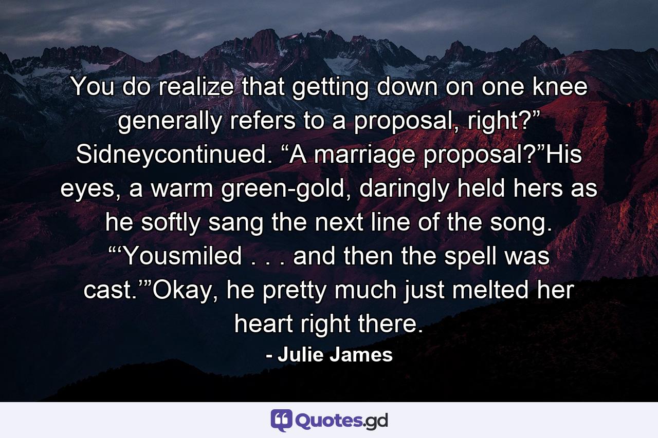 You do realize that getting down on one knee generally refers to a proposal, right?” Sidneycontinued. “A marriage proposal?”His eyes, a warm green-gold, daringly held hers as he softly sang the next line of the song. “‘Yousmiled . . . and then the spell was cast.’”Okay, he pretty much just melted her heart right there. - Quote by Julie James