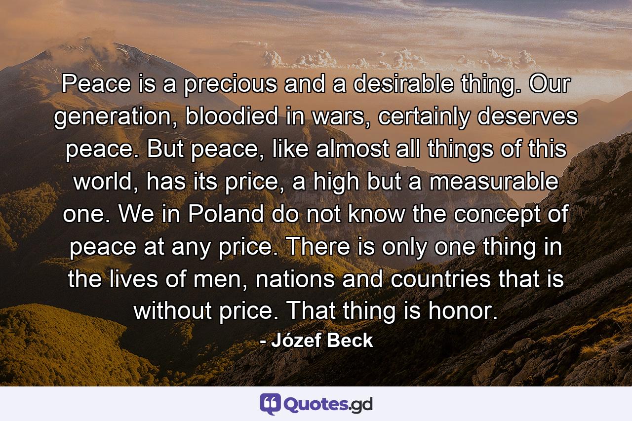 Peace is a precious and a desirable thing. Our generation, bloodied in wars, certainly deserves peace. But peace, like almost all things of this world, has its price, a high but a measurable one. We in Poland do not know the concept of peace at any price. There is only one thing in the lives of men, nations and countries that is without price. That thing is honor. - Quote by Józef Beck