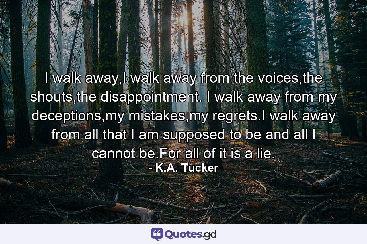 I walk away,I walk away from the voices,the shouts,the disappointment. I walk away from my deceptions,my mistakes,my regrets.I walk away from all that I am supposed to be and all I cannot be.For all of it is a lie. - Quote by K.A. Tucker