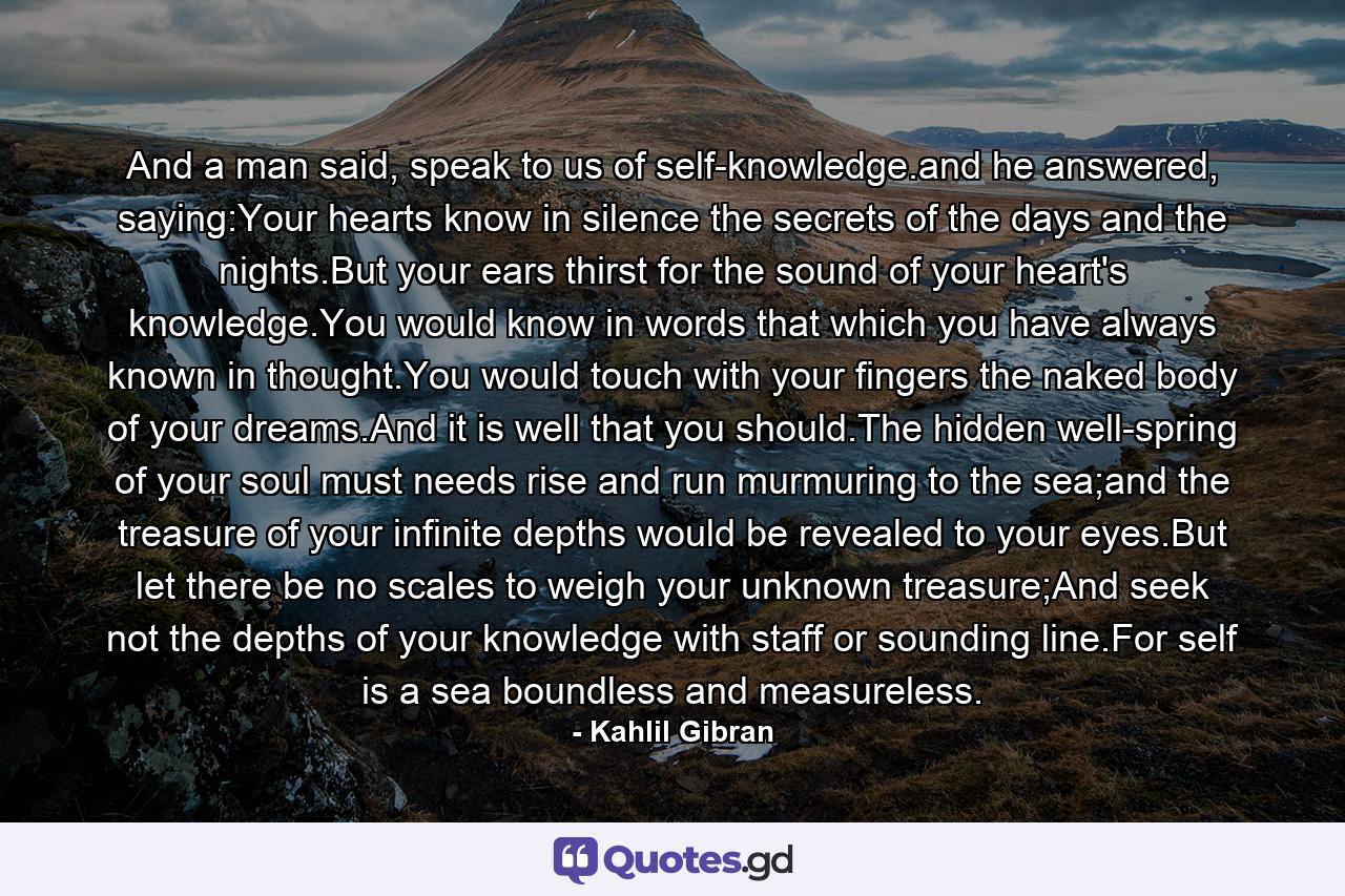 And a man said, speak to us of self-knowledge.and he answered, saying:Your hearts know in silence the secrets of the days and the nights.But your ears thirst for the sound of your heart's knowledge.You would know in words that which you have always known in thought.You would touch with your fingers the naked body of your dreams.And it is well that you should.The hidden well-spring of your soul must needs rise and run murmuring to the sea;and the treasure of your infinite depths would be revealed to your eyes.But let there be no scales to weigh your unknown treasure;And seek not the depths of your knowledge with staff or sounding line.For self is a sea boundless and measureless. - Quote by Kahlil Gibran