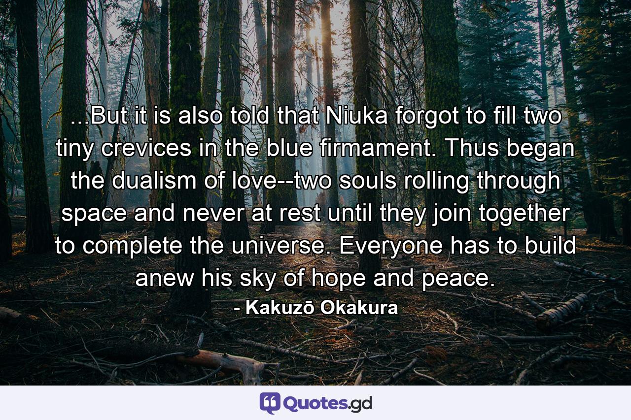 ...But it is also told that Niuka forgot to fill two tiny crevices in the blue firmament. Thus began the dualism of love--two souls rolling through space and never at rest until they join together to complete the universe. Everyone has to build anew his sky of hope and peace. - Quote by Kakuzō Okakura