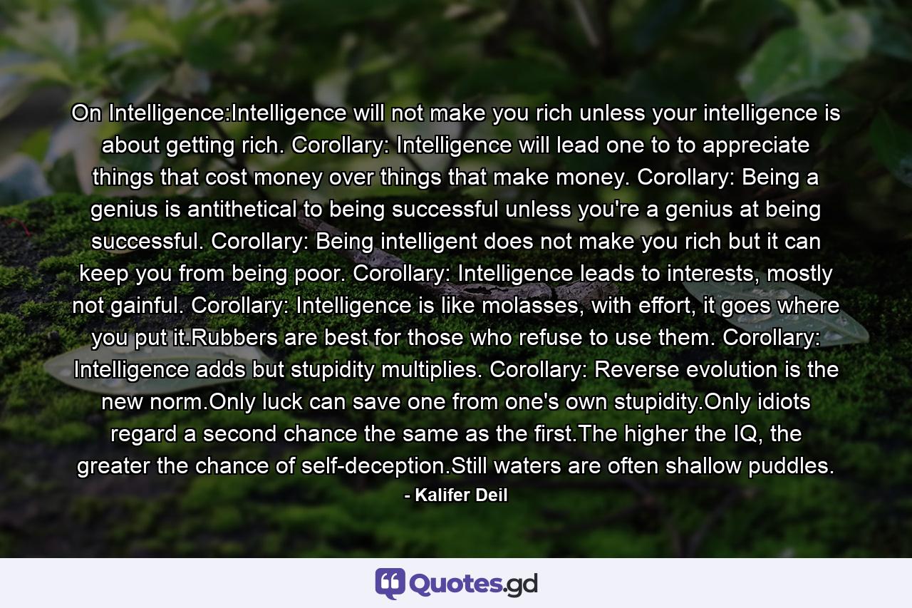 On Intelligence:Intelligence will not make you rich unless your intelligence is about getting rich. Corollary: Intelligence will lead one to to appreciate things that cost money over things that make money. Corollary: Being a genius is antithetical to being successful unless you're a genius at being successful. Corollary: Being intelligent does not make you rich but it can keep you from being poor. Corollary: Intelligence leads to interests, mostly not gainful. Corollary: Intelligence is like molasses, with effort, it goes where you put it.Rubbers are best for those who refuse to use them. Corollary: Intelligence adds but stupidity multiplies. Corollary: Reverse evolution is the new norm.Only luck can save one from one's own stupidity.Only idiots regard a second chance the same as the first.The higher the IQ, the greater the chance of self-deception.Still waters are often shallow puddles. - Quote by Kalifer Deil