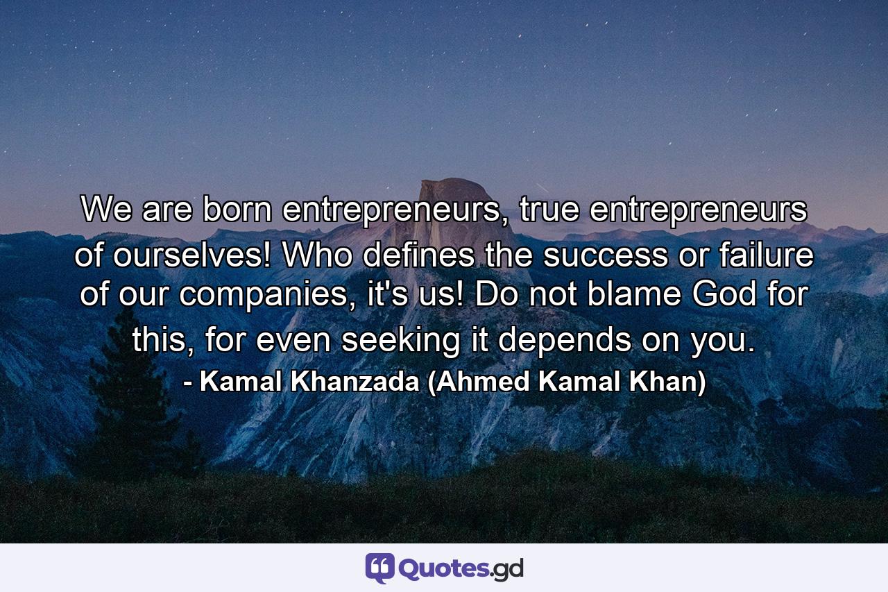 We are born entrepreneurs, true entrepreneurs of ourselves! Who defines the success or failure of our companies, it's us! Do not blame God for this, for even seeking it depends on you. - Quote by Kamal Khanzada (Ahmed Kamal Khan)