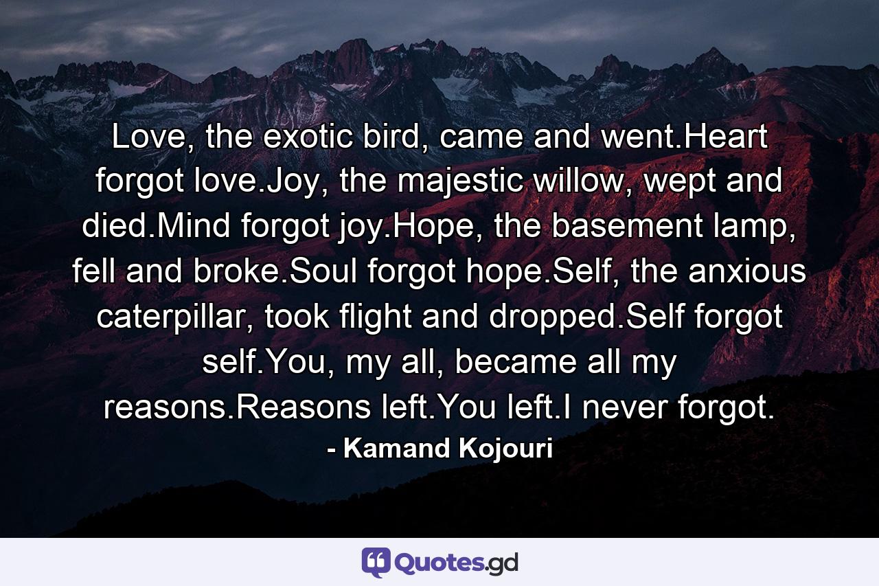 Love, the exotic bird, came and went.Heart forgot love.Joy, the majestic willow, wept and died.Mind forgot joy.Hope, the basement lamp, fell and broke.Soul forgot hope.Self, the anxious caterpillar, took flight and dropped.Self forgot self.You, my all, became all my reasons.Reasons left.You left.I never forgot. - Quote by Kamand Kojouri