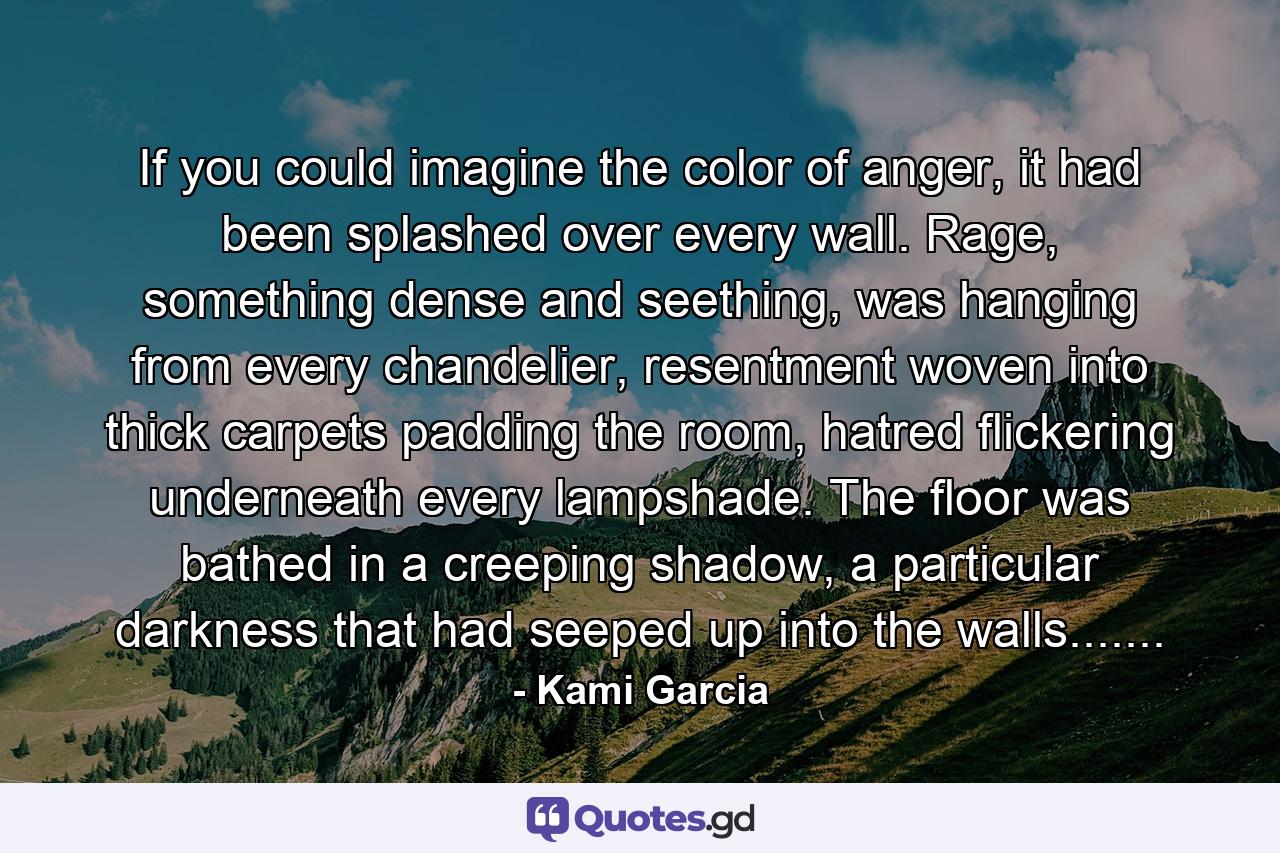 If you could imagine the color of anger, it had been splashed over every wall. Rage, something dense and seething, was hanging from every chandelier, resentment woven into thick carpets padding the room, hatred flickering underneath every lampshade. The floor was bathed in a creeping shadow, a particular darkness that had seeped up into the walls....... - Quote by Kami Garcia