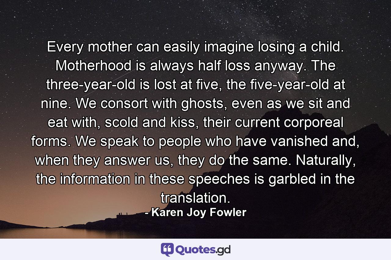 Every mother can easily imagine losing a child. Motherhood is always half loss anyway. The three-year-old is lost at five, the five-year-old at nine. We consort with ghosts, even as we sit and eat with, scold and kiss, their current corporeal forms. We speak to people who have vanished and, when they answer us, they do the same. Naturally, the information in these speeches is garbled in the translation. - Quote by Karen Joy Fowler