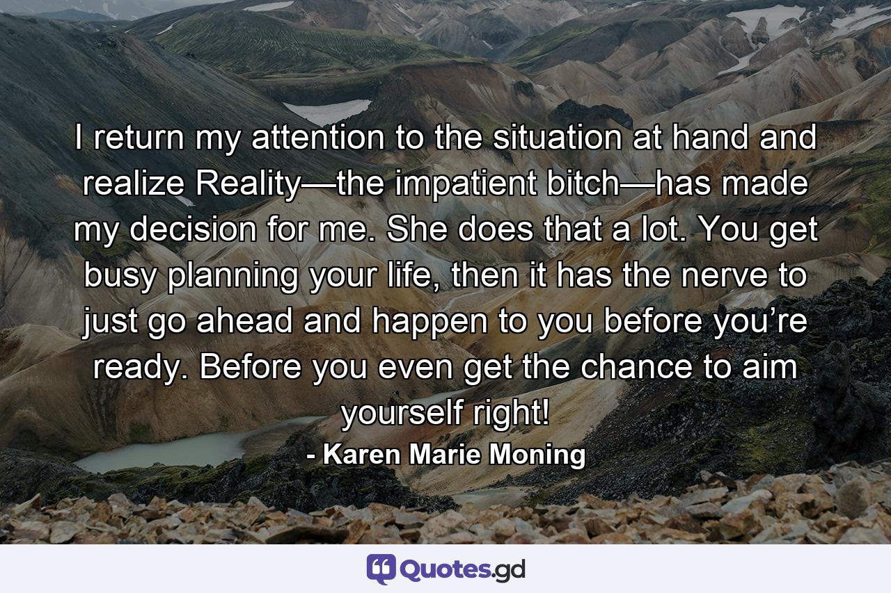 I return my attention to the situation at hand and realize Reality—the impatient bitch—has made my decision for me. She does that a lot. You get busy planning your life, then it has the nerve to just go ahead and happen to you before you’re ready. Before you even get the chance to aim yourself right! - Quote by Karen Marie Moning