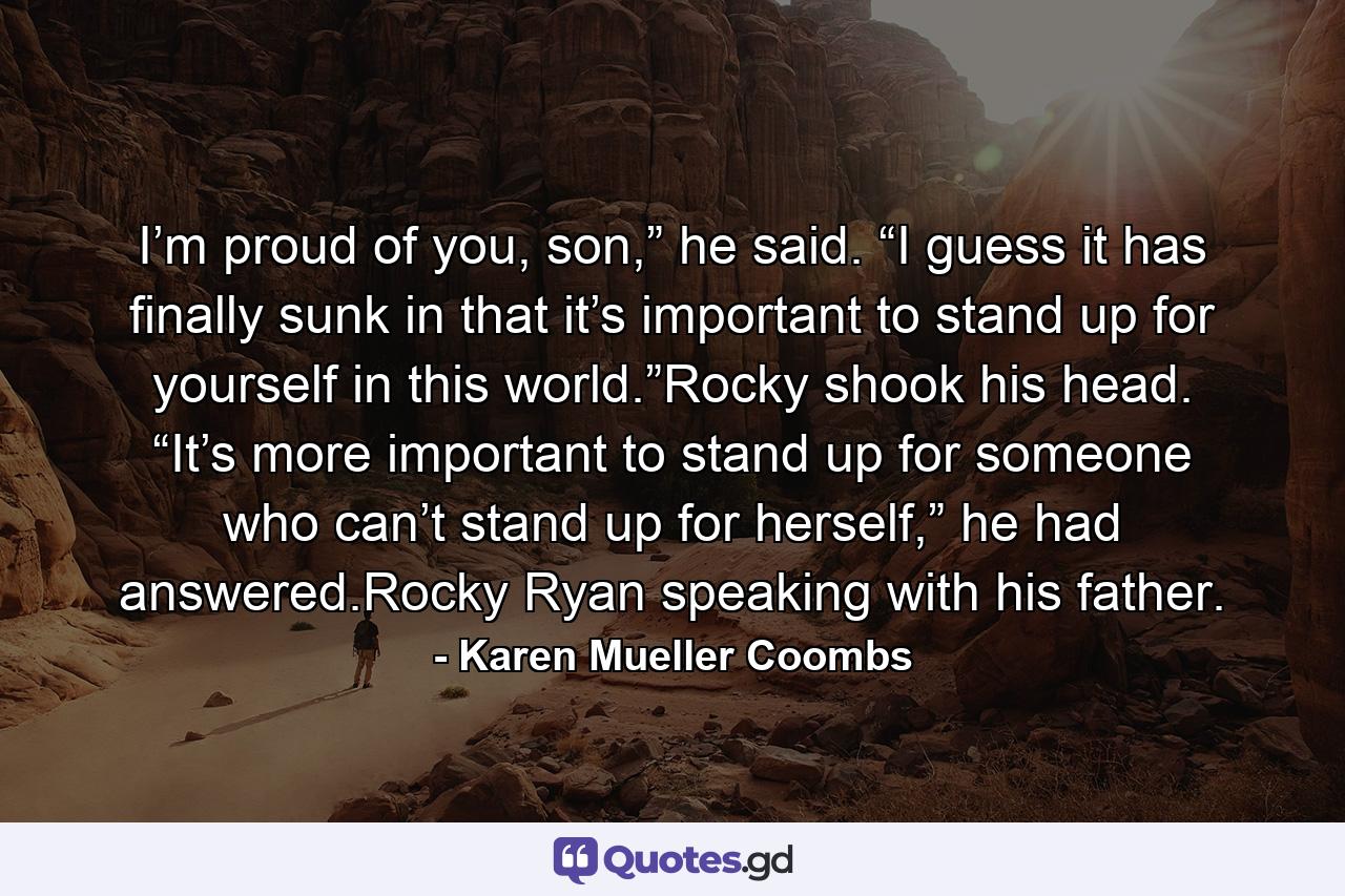 I’m proud of you, son,” he said. “I guess it has finally sunk in that it’s important to stand up for yourself in this world.”Rocky shook his head. “It’s more important to stand up for someone who can’t stand up for herself,” he had answered.Rocky Ryan speaking with his father. - Quote by Karen Mueller Coombs