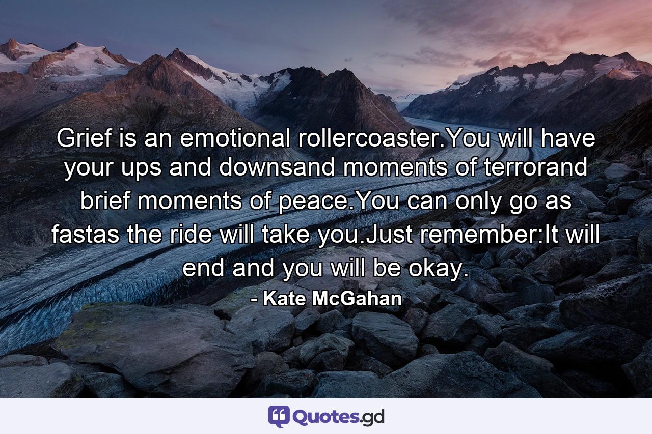 Grief is an emotional rollercoaster.You will have your ups and downsand moments of terrorand brief moments of peace.You can only go as fastas the ride will take you.Just remember:It will end and you will be okay. - Quote by Kate McGahan