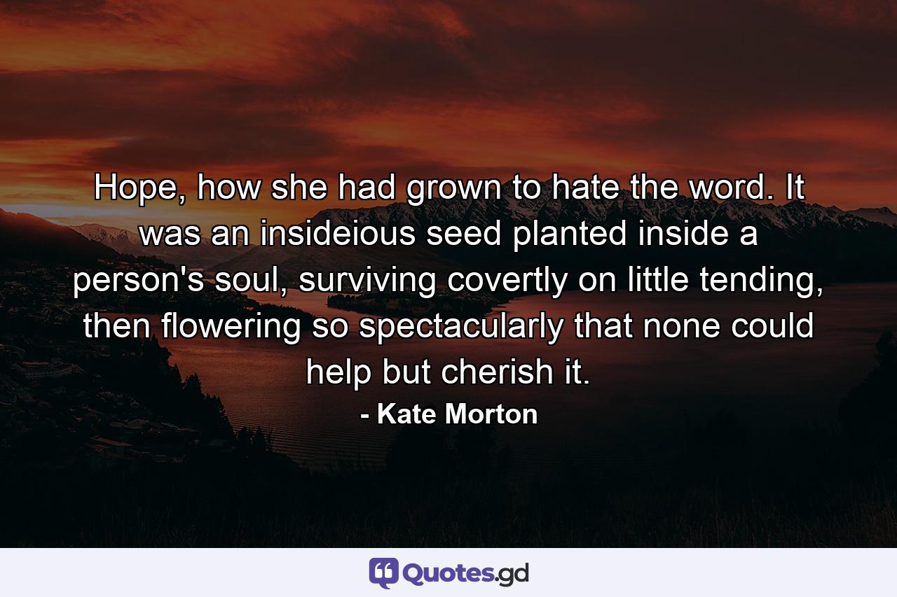 Hope, how she had grown to hate the word. It was an insideious seed planted inside a person's soul, surviving covertly on little tending, then flowering so spectacularly that none could help but cherish it. - Quote by Kate Morton