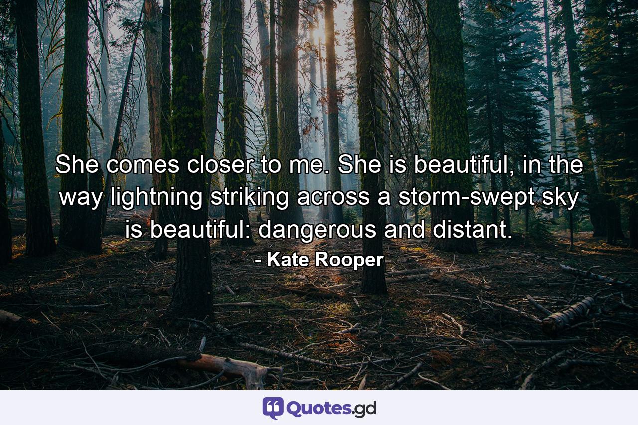 She comes closer to me. She is beautiful, in the way lightning striking across a storm-swept sky is beautiful: dangerous and distant. - Quote by Kate Rooper