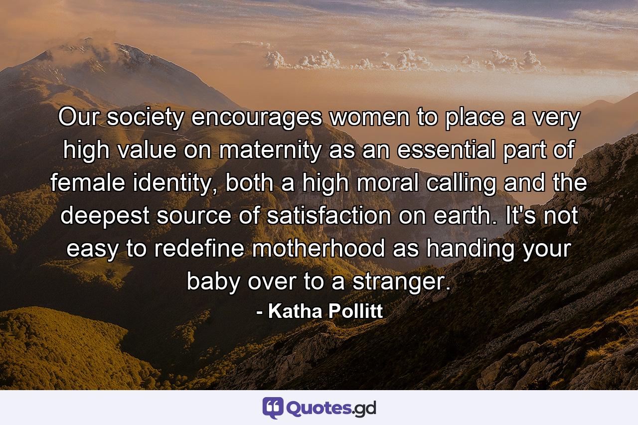 Our society encourages women to place a very high value on maternity as an essential part of female identity, both a high moral calling and the deepest source of satisfaction on earth. It's not easy to redefine motherhood as handing your baby over to a stranger. - Quote by Katha Pollitt