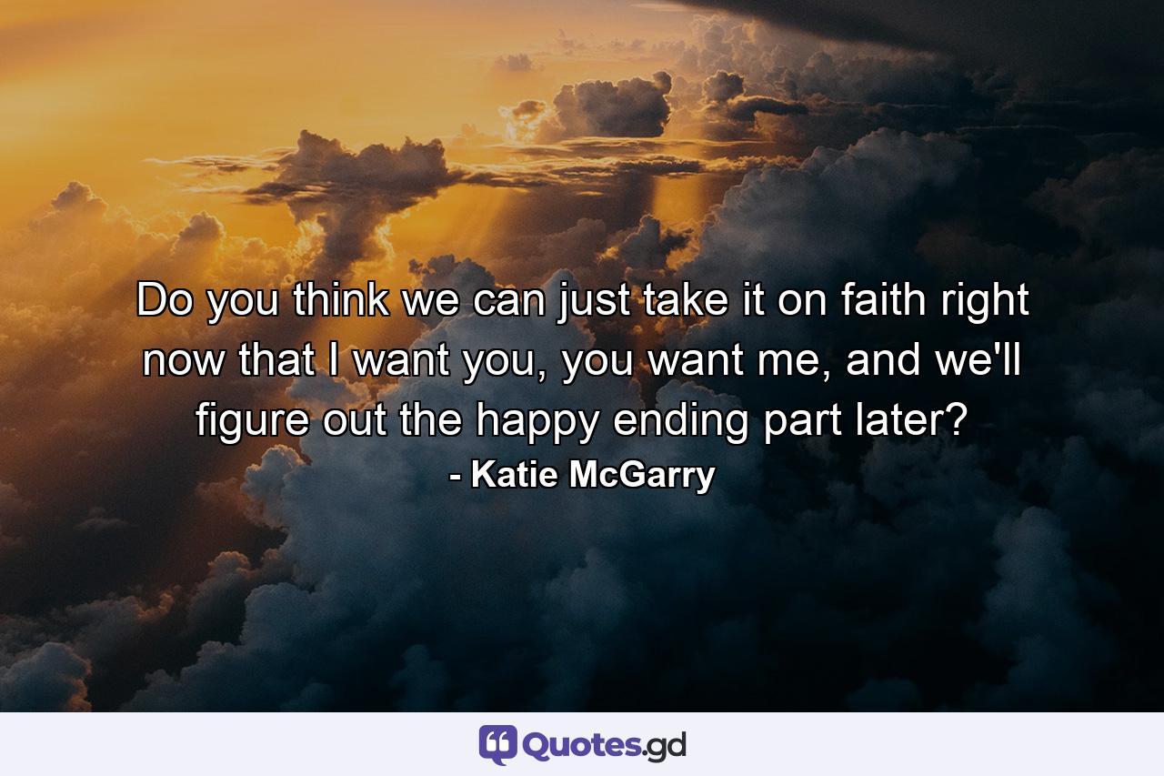 Do you think we can just take it on faith right now that I want you, you want me, and we'll figure out the happy ending part later? - Quote by Katie McGarry